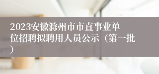 2023安徽滁州市市直事业单位招聘拟聘用人员公示（第一批）