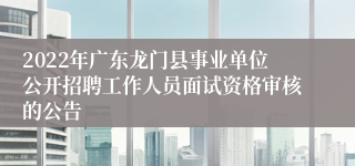 2022年广东龙门县事业单位公开招聘工作人员面试资格审核的公告 