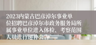 2023内蒙古巴彦淖尔事业单位招聘巴彦淖尔市政务服务局所属事业单位进入体检、考察范围人员进行递补公告