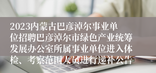 2023内蒙古巴彦淖尔事业单位招聘巴彦淖尔市绿色产业统筹发展办公室所属事业单位进入体检、考察范围人员进行递补公告