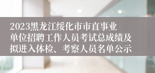 2023黑龙江绥化市市直事业单位招聘工作人员考试总成绩及拟进入体检、考察人员名单公示