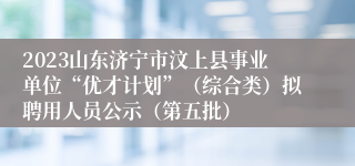 2023山东济宁市汶上县事业单位“优才计划”（综合类）拟聘用人员公示（第五批）