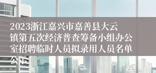 2023浙江嘉兴市嘉善县大云镇第五次经济普查筹备小组办公室招聘临时人员拟录用人员名单公示