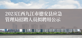 2023江西九江市德安县应急管理局招聘人员拟聘用公示