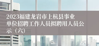 2023福建龙岩市上杭县事业单位招聘工作人员拟聘用人员公示（六）