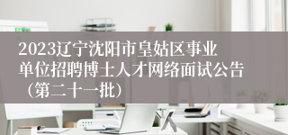 2023辽宁沈阳市皇姑区事业单位招聘博士人才网络面试公告（第二十一批）