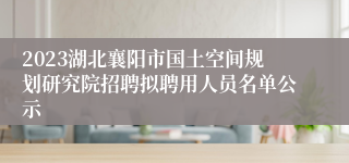 2023湖北襄阳市国土空间规划研究院招聘拟聘用人员名单公示