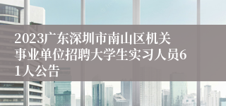 2023广东深圳市南山区机关事业单位招聘大学生实习人员61人公告