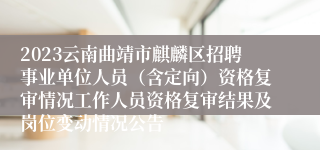 2023云南曲靖市麒麟区招聘事业单位人员（含定向）资格复审情况工作人员资格复审结果及岗位变动情况公告