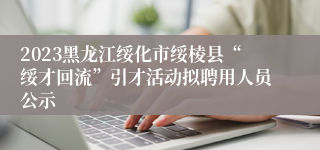 2023黑龙江绥化市绥棱县“绥才回流”引才活动拟聘用人员公示