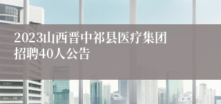 2023山西晋中祁县医疗集团招聘40人公告