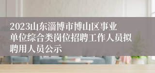 2023山东淄博市博山区事业单位综合类岗位招聘工作人员拟聘用人员公示