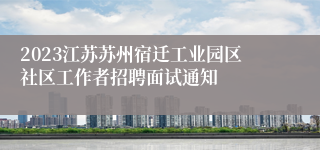 2023江苏苏州宿迁工业园区社区工作者招聘面试通知