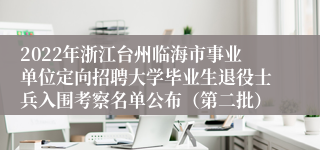 2022年浙江台州临海市事业单位定向招聘大学毕业生退役士兵入围考察名单公布（第二批）