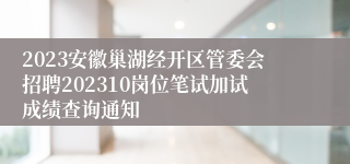 2023安徽巢湖经开区管委会招聘202310岗位笔试加试成绩查询通知