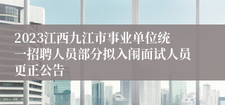 2023江西九江市事业单位统一招聘人员部分拟入闱面试人员更正公告