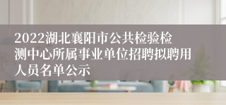 2022湖北襄阳市公共检验检测中心所属事业单位招聘拟聘用人员名单公示