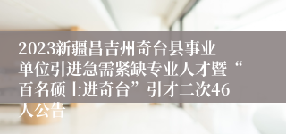 2023新疆昌吉州奇台县事业单位引进急需紧缺专业人才暨“百名硕士进奇台”引才二次46人公告