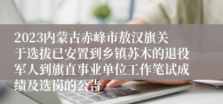 2023内蒙古赤峰市敖汉旗关于选拔已安置到乡镇苏木的退役军人到旗直事业单位工作笔试成绩及选岗的公告