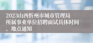 2023山西忻州市城市管理局所属事业单位招聘面试具体时间、地点通知