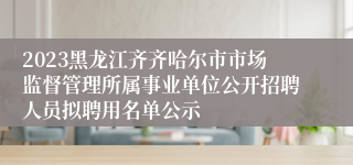 2023黑龙江齐齐哈尔市市场监督管理所属事业单位公开招聘人员拟聘用名单公示