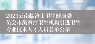 2023云南临沧市卫生健康委员会市级医疗卫生机构引进卫生专业技术人才人员名单公示