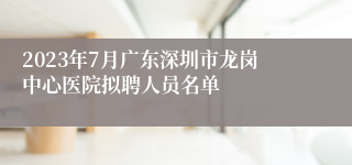 2023年7月广东深圳市龙岗中心医院拟聘人员名单