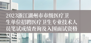 2023浙江湖州市市级医疗卫生单位招聘医疗卫生专业技术人员笔试成绩查询及入围面试资格复审通知