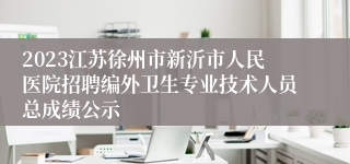 2023江苏徐州市新沂市人民医院招聘编外卫生专业技术人员总成绩公示