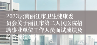 2023云南丽江市卫生健康委员会关于丽江市第二人民医院招聘事业单位工作人员面试成绩及综合成绩公告