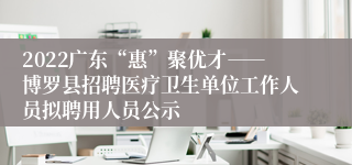 2022广东“惠”聚优才――博罗县招聘医疗卫生单位工作人员拟聘用人员公示