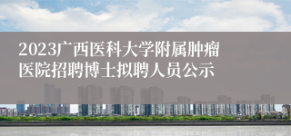 2023广西医科大学附属肿瘤医院招聘博士拟聘人员公示