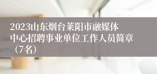 2023山东烟台莱阳市融媒体中心招聘事业单位工作人员简章（7名）