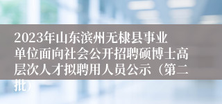 2023年山东滨州无棣县事业单位面向社会公开招聘硕博士高层次人才拟聘用人员公示（第二批）