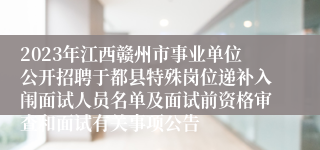 2023年江西赣州市事业单位公开招聘于都县特殊岗位递补入闱面试人员名单及面试前资格审查和面试有关事项公告