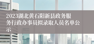 2023湖北黄石阳新县政务服务行政办事员拟录取人员名单公示