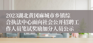 2023湖北黄冈麻城市乡镇综合执法中心面向社会公开招聘工作人员笔试奖励加分人员公示 