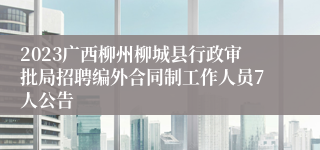 2023广西柳州柳城县行政审批局招聘编外合同制工作人员7人公告