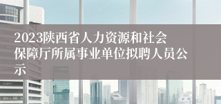 2023陕西省人力资源和社会保障厅所属事业单位拟聘人员公示