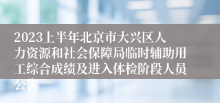 2023上半年北京市大兴区人力资源和社会保障局临时辅助用工综合成绩及进入体检阶段人员公告