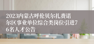 2023内蒙古呼伦贝尔扎赉诺尔区事业单位综合类岗位引进76名人才公告