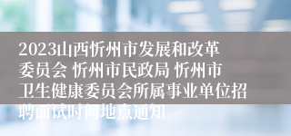 2023山西忻州市发展和改革委员会 忻州市民政局 忻州市卫生健康委员会所属事业单位招聘面试时间地点通知