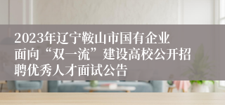 2023年辽宁鞍山市国有企业面向“双一流”建设高校公开招聘优秀人才面试公告