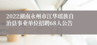 2022湖南永州市江华瑶族自治县事业单位招聘68人公告