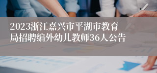 2023浙江嘉兴市平湖市教育局招聘编外幼儿教师36人公告