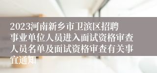 2023河南新乡市卫滨区招聘事业单位人员进入面试资格审查人员名单及面试资格审查有关事宜通知