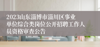 2023山东淄博市淄川区事业单位综合类岗位公开招聘工作人员资格审查公告