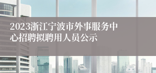 2023浙江宁波市外事服务中心招聘拟聘用人员公示