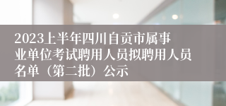 2023上半年四川自贡市属事业单位考试聘用人员拟聘用人员名单（第二批）公示