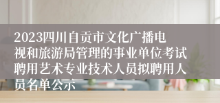 2023四川自贡市文化广播电视和旅游局管理的事业单位考试聘用艺术专业技术人员拟聘用人员名单公示